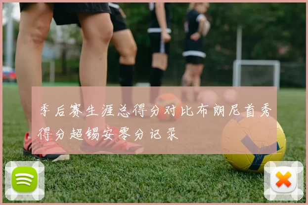 季后赛生涯总得分对比布朗尼首秀得分超锡安零分记录